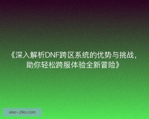 《深入解析DNF跨区系统的优势与挑战，助你轻松跨服体验全新冒险》