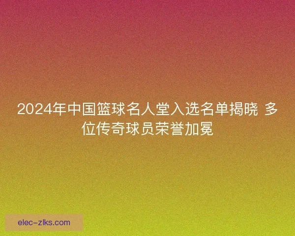 2024年中国篮球名人堂入选名单揭晓 多位传奇球员荣誉加冕