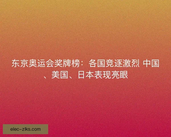 东京奥运会奖牌榜：各国竞逐激烈 中国、美国、日本表现亮眼